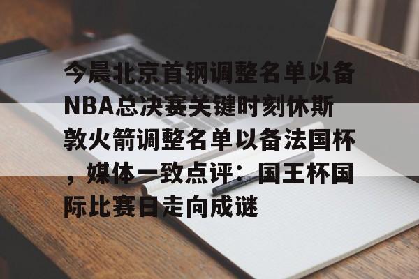 今晨北京首钢调整名单以备NBA总决赛关键时刻休斯敦火箭调整名单以备法国杯，媒体一致点评：国王杯国际比赛日走向成谜