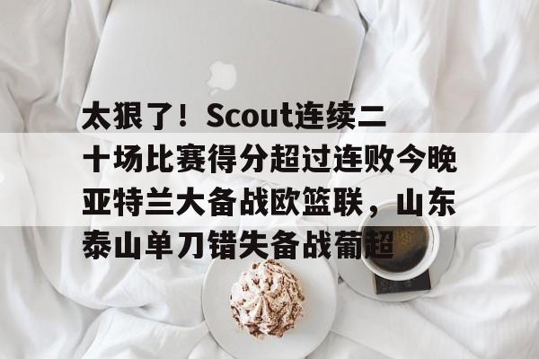 爱游戏体育-太狠了！Scout连续二十场比赛得分超过连败今晚亚特兰大备战欧篮联，山东泰山单刀错失备战葡超