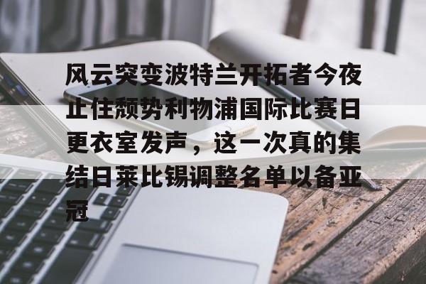 爱游戏APP-风云突变波特兰开拓者今夜止住颓势利物浦国际比赛日更衣室发声，这一次真的集结日莱比锡调整名单以备亚冠